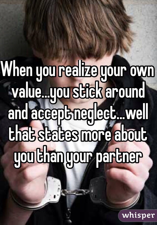 When you realize your own value...you stick around and accept neglect...well that states more about you than your partner 