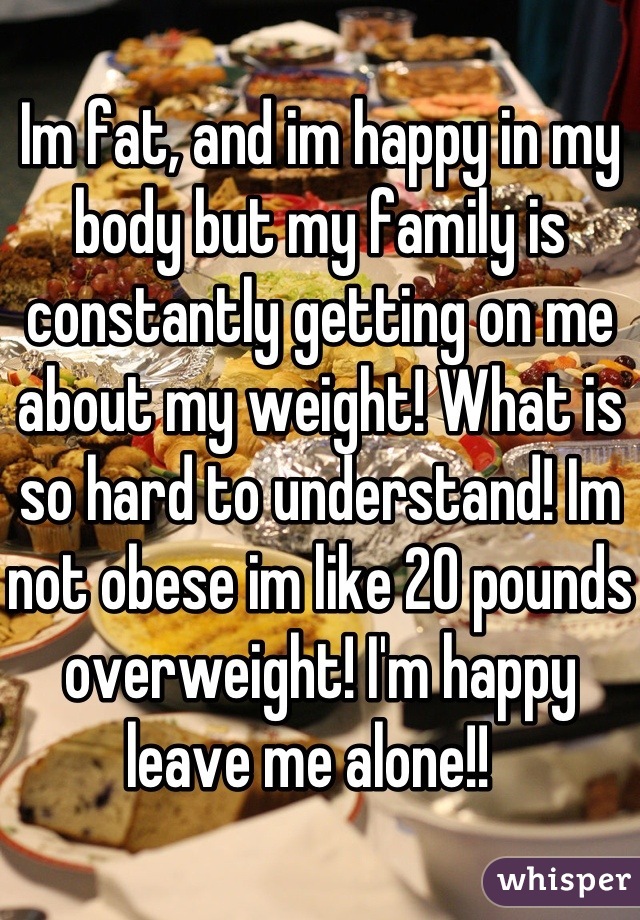 Im fat, and im happy in my body but my family is constantly getting on me about my weight! What is so hard to understand! Im not obese im like 20 pounds overweight! I'm happy leave me alone!!  