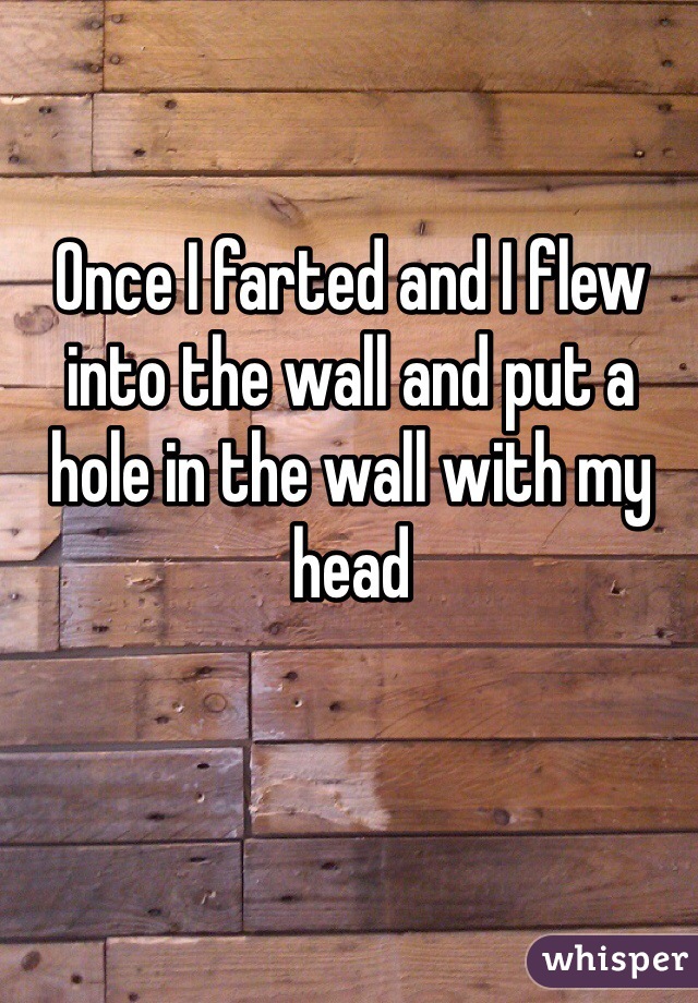 Once I farted and I flew into the wall and put a hole in the wall with my head 