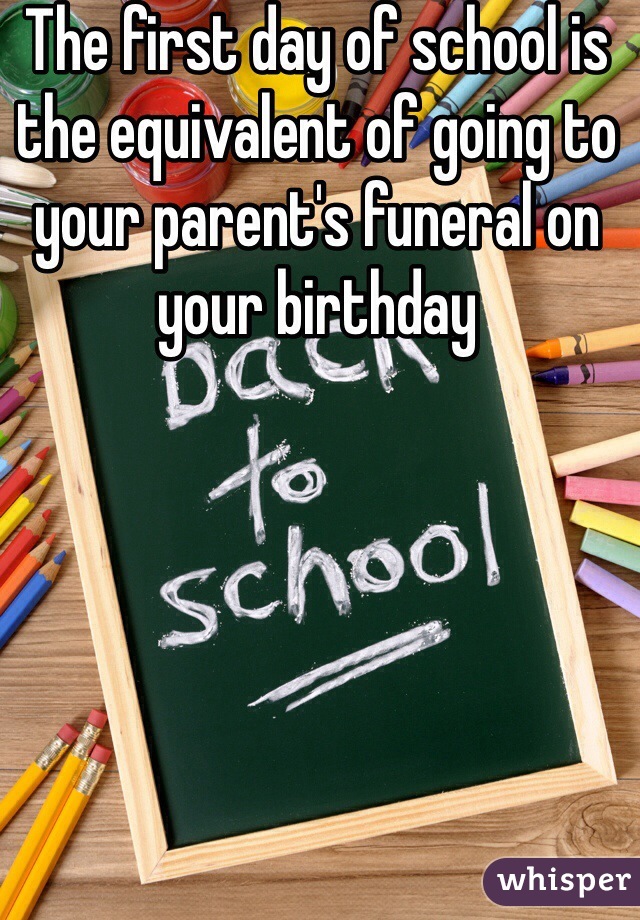 The first day of school is the equivalent of going to your parent's funeral on your birthday 