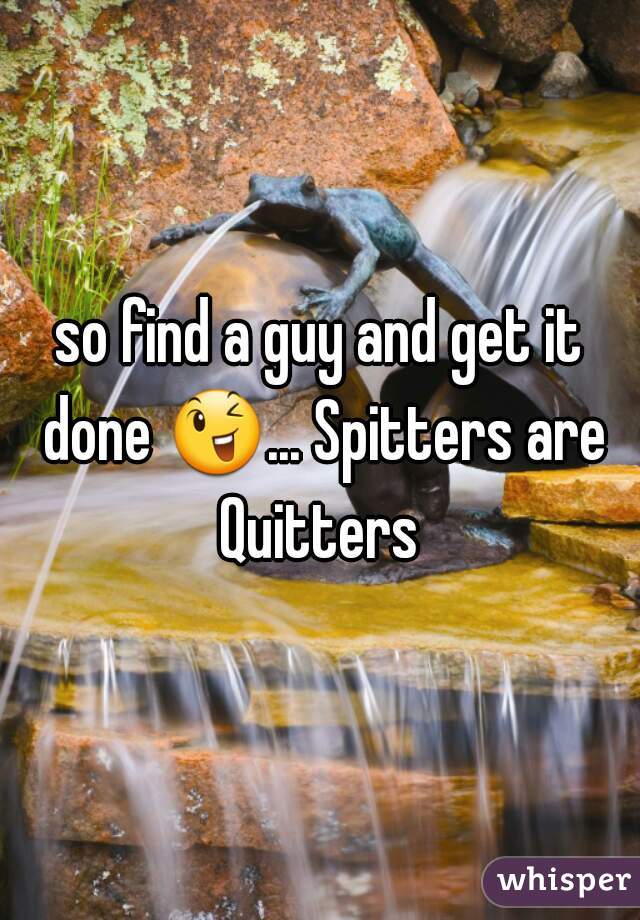 so find a guy and get it done 😉... Spitters are Quitters 