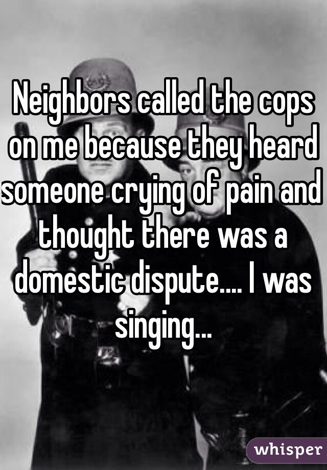 Neighbors called the cops on me because they heard someone crying of pain and thought there was a domestic dispute.... I was singing...