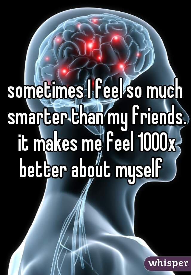 sometimes I feel so much smarter than my friends. it makes me feel 1000x better about myself   