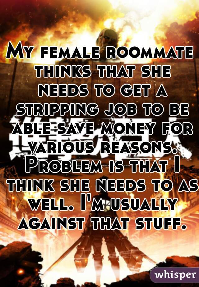 My female roommate thinks that she needs to get a stripping job to be able save money for various reasons. Problem is that I think she needs to as well. I'm usually against that stuff.