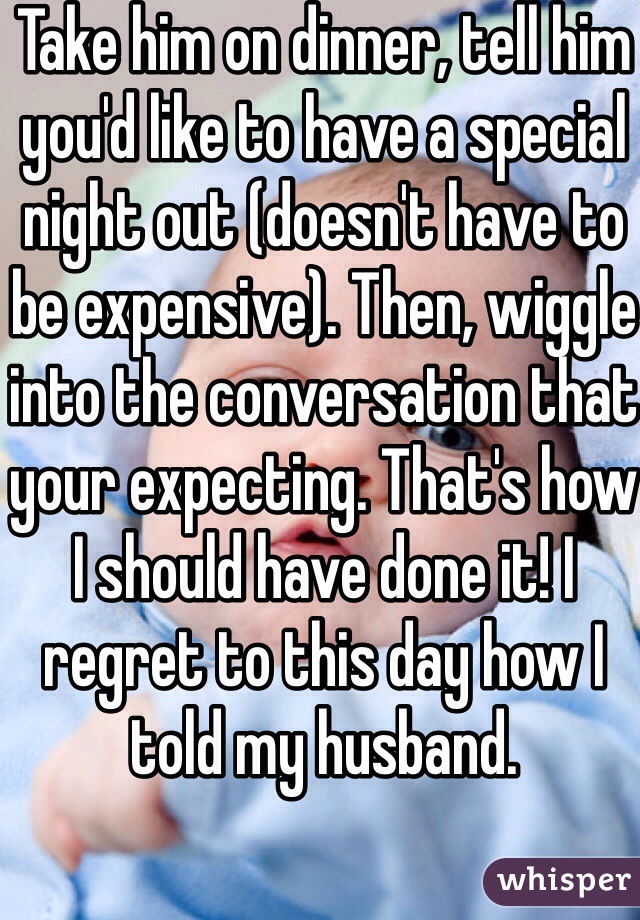 Take him on dinner, tell him you'd like to have a special night out (doesn't have to be expensive). Then, wiggle into the conversation that your expecting. That's how I should have done it! I regret to this day how I told my husband. 