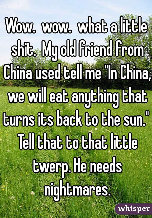 Wow.  wow.  what a little shit.  My old friend from China used tell me "In China, we will eat anything that turns its back to the sun."  Tell that to that little twerp. He needs nightmares.