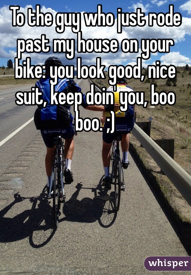 To the guy who just rode past my house on your bike: you look good, nice suit, keep doin' you, boo boo. ;) 