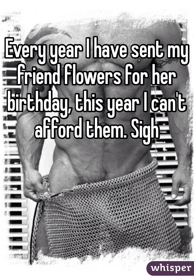 Every year I have sent my friend flowers for her birthday, this year I can't afford them. Sigh 