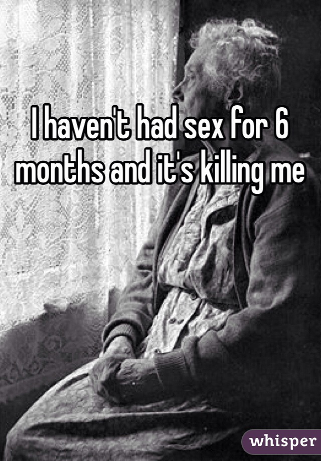 I haven't had sex for 6 months and it's killing me