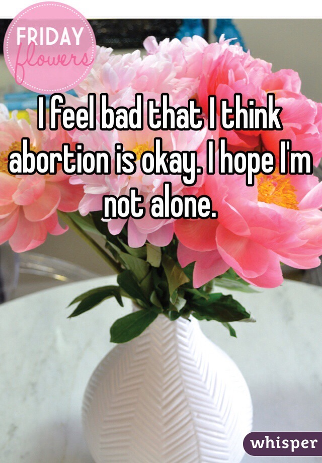 I feel bad that I think abortion is okay. I hope I'm not alone.