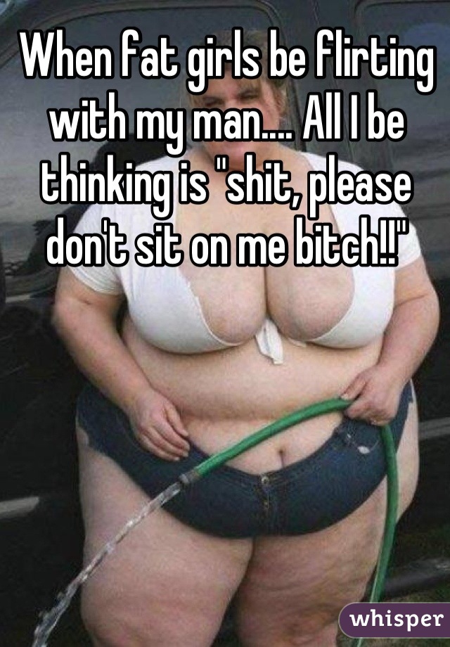 When fat girls be flirting with my man.... All I be thinking is "shit, please don't sit on me bitch!!"