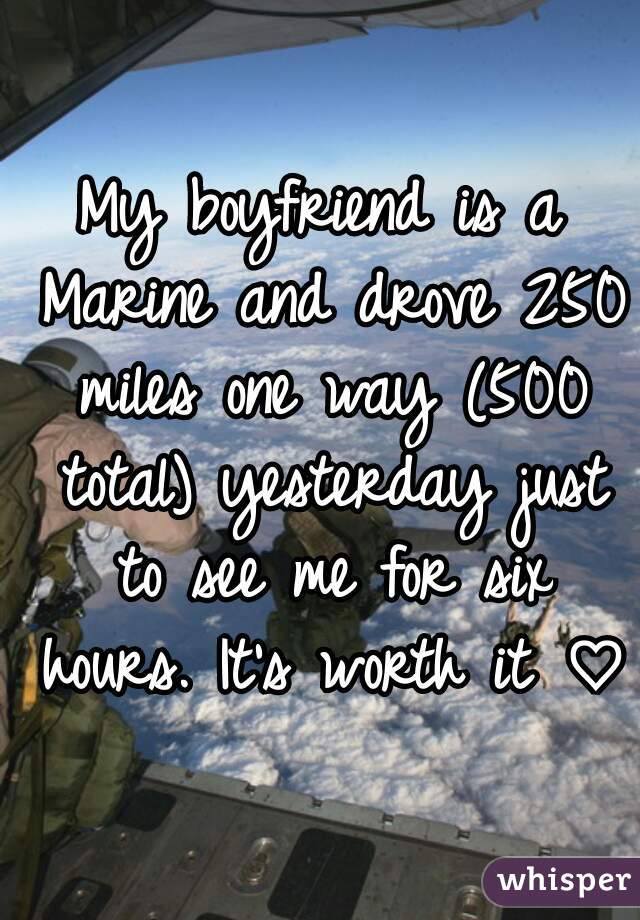 My boyfriend is a Marine and drove 250 miles one way (500 total) yesterday just to see me for six hours. It's worth it ♡ 