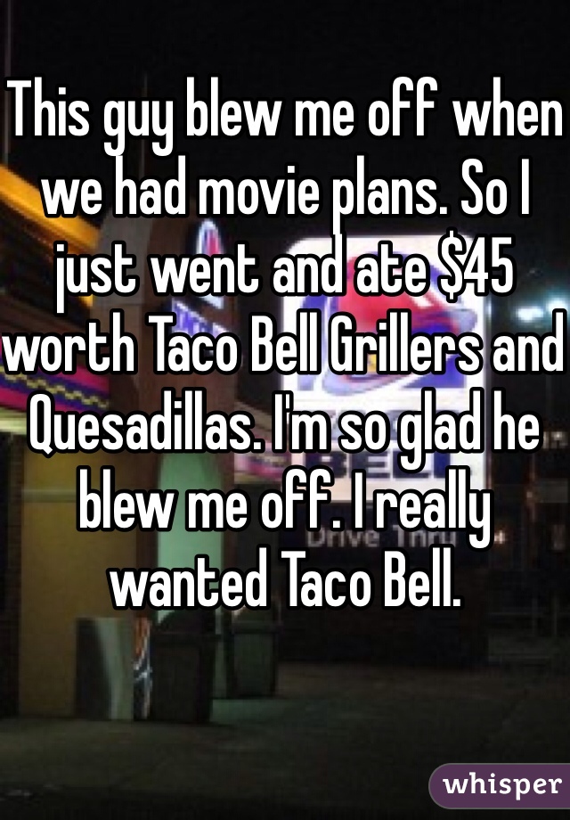 This guy blew me off when we had movie plans. So I just went and ate $45 worth Taco Bell Grillers and Quesadillas. I'm so glad he blew me off. I really wanted Taco Bell. 