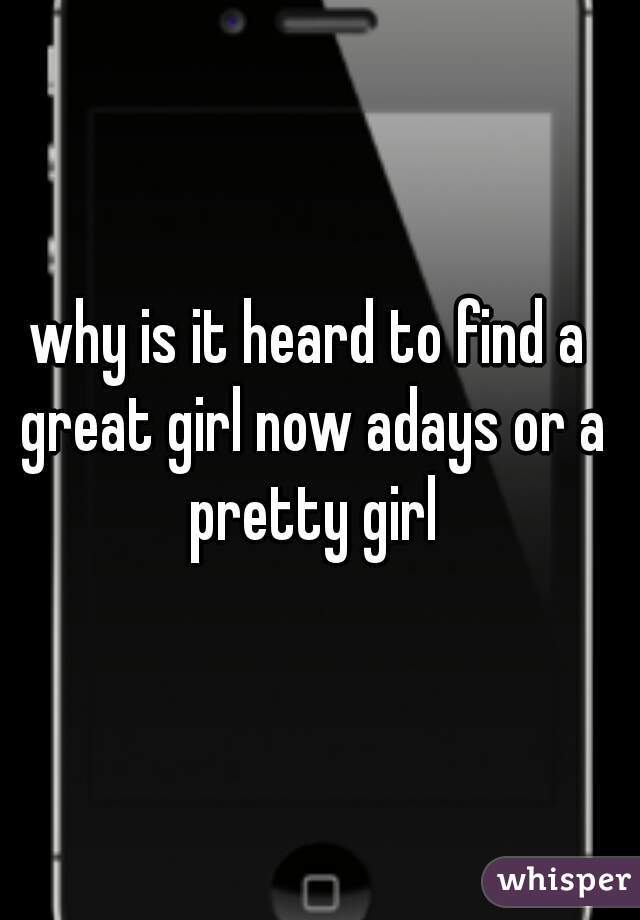 why is it heard to find a great girl now adays or a pretty girl