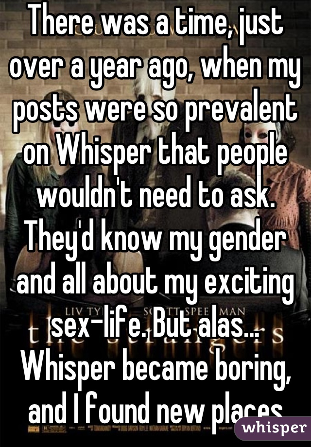 There was a time, just over a year ago, when my posts were so prevalent on Whisper that people wouldn't need to ask. They'd know my gender and all about my exciting sex-life. But alas... Whisper became boring, and I found new places