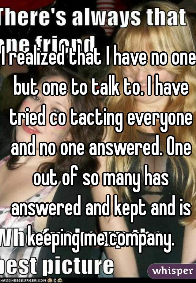 I realized that I have no one but one to talk to. I have tried co tacting everyone and no one answered. One out of so many has answered and kept and is keeping me company.