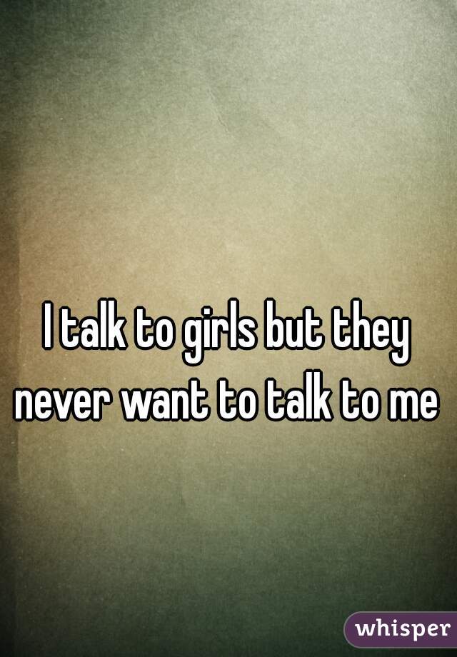 I talk to girls but they never want to talk to me 