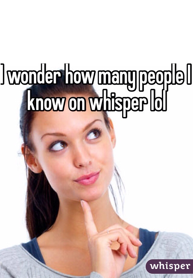I wonder how many people I know on whisper lol