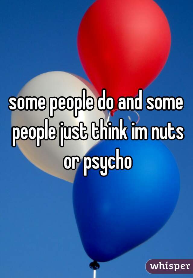 some people do and some people just think im nuts or psycho