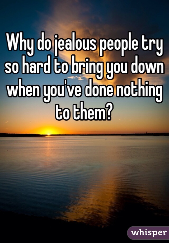 Why do jealous people try so hard to bring you down when you've done nothing to them?