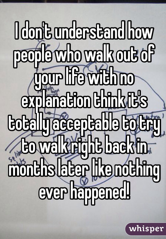I don't understand how people who walk out of your life with no explanation think it's totally acceptable to try to walk right back in months later like nothing ever happened!