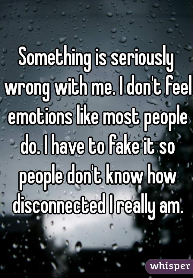Something is seriously wrong with me. I don't feel emotions like most people do. I have to fake it so people don't know how disconnected I really am.