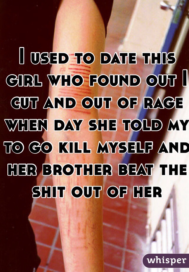 I used to date this girl who found out I cut and out of rage when day she told my to go kill myself and her brother beat the shit out of her 