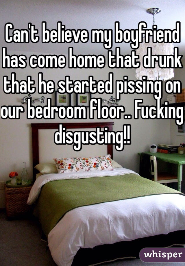 Can't believe my boyfriend has come home that drunk that he started pissing on our bedroom floor.. Fucking disgusting!!