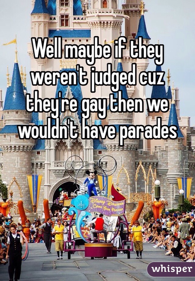 Well maybe if they weren't judged cuz they're gay then we wouldn't have parades