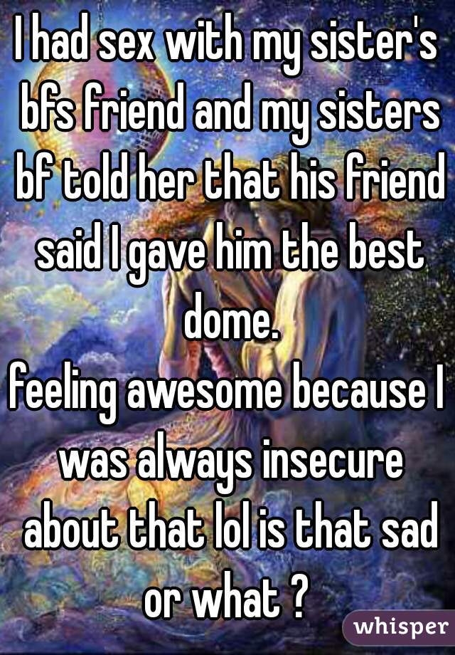 I had sex with my sister's bfs friend and my sisters bf told her that his friend said I gave him the best dome.
feeling awesome because I was always insecure about that lol is that sad or what ? 