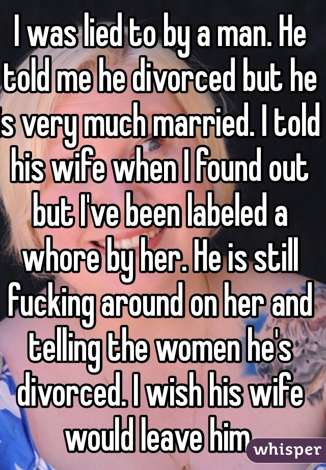 I was lied to by a man. He told me he divorced but he is very much married. I told his wife when I found out but I've been labeled a whore by her. He is still fucking around on her and telling the women he's divorced. I wish his wife would leave him. 