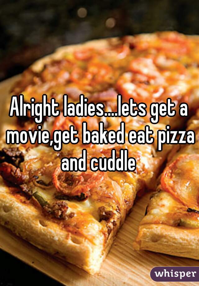 Alright ladies....lets get a movie,get baked eat pizza and cuddle 