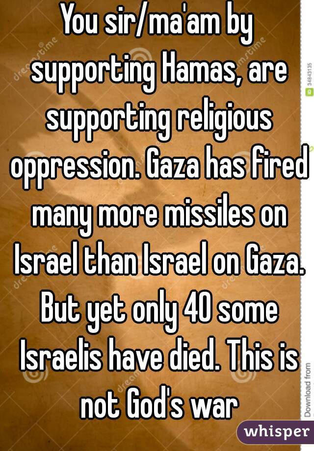 You sir/ma'am by supporting Hamas, are supporting religious oppression. Gaza has fired many more missiles on Israel than Israel on Gaza. But yet only 40 some Israelis have died. This is not God's war