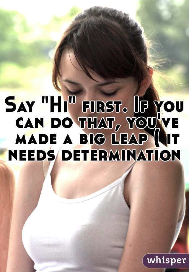 Say "Hi" first. If you can do that, you've made a big leap ( it needs determination )
