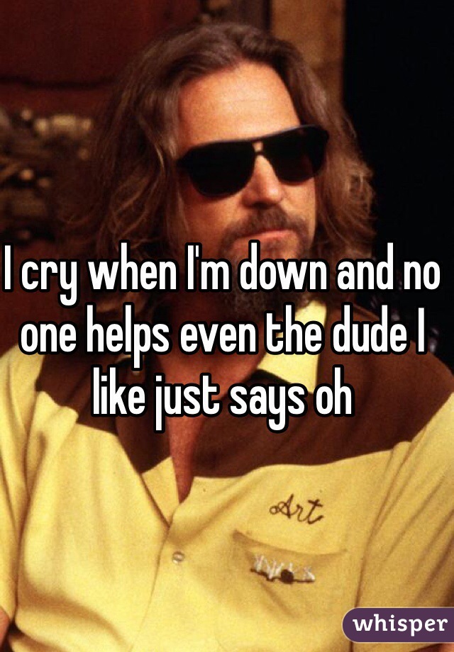 I cry when I'm down and no one helps even the dude I like just says oh