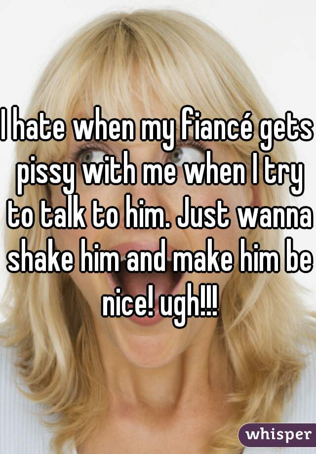 I hate when my fiancé gets pissy with me when I try to talk to him. Just wanna shake him and make him be nice! ugh!!!