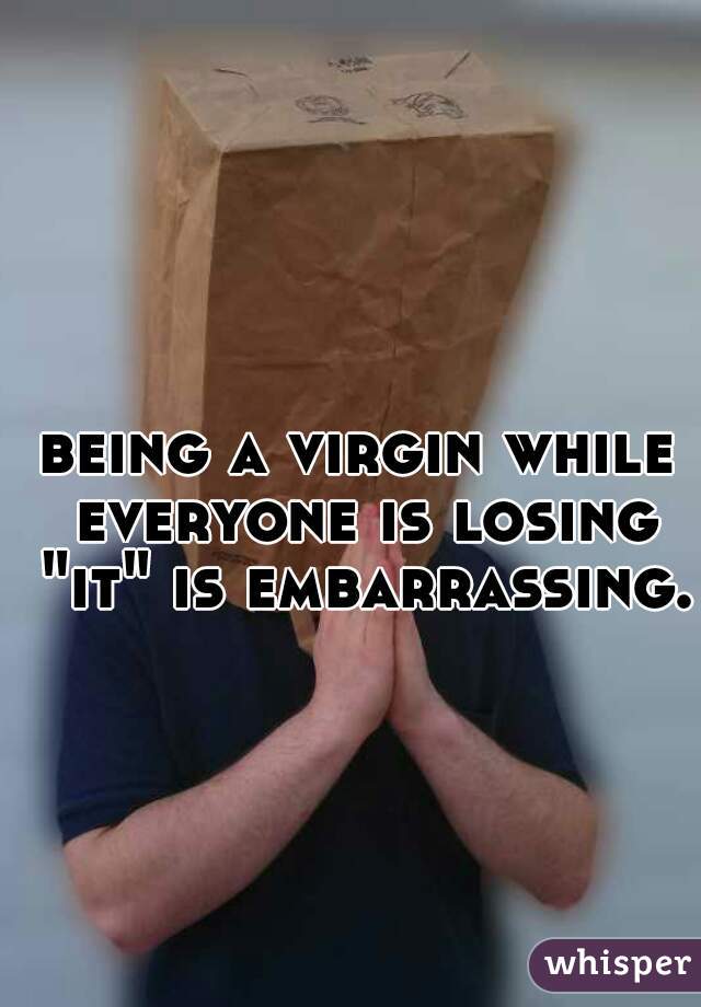 being a virgin while everyone is losing "it" is embarrassing.
