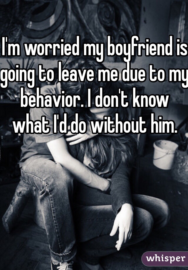 I'm worried my boyfriend is going to leave me due to my behavior. I don't know what I'd do without him.  