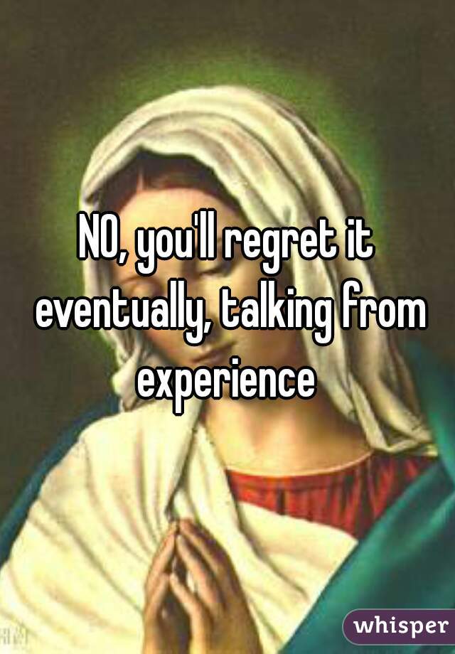 NO, you'll regret it eventually, talking from experience 