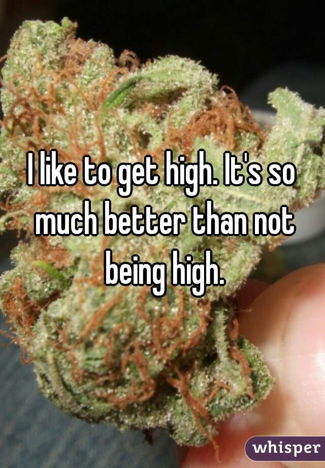 I like to get high. It's so much better than not being high.