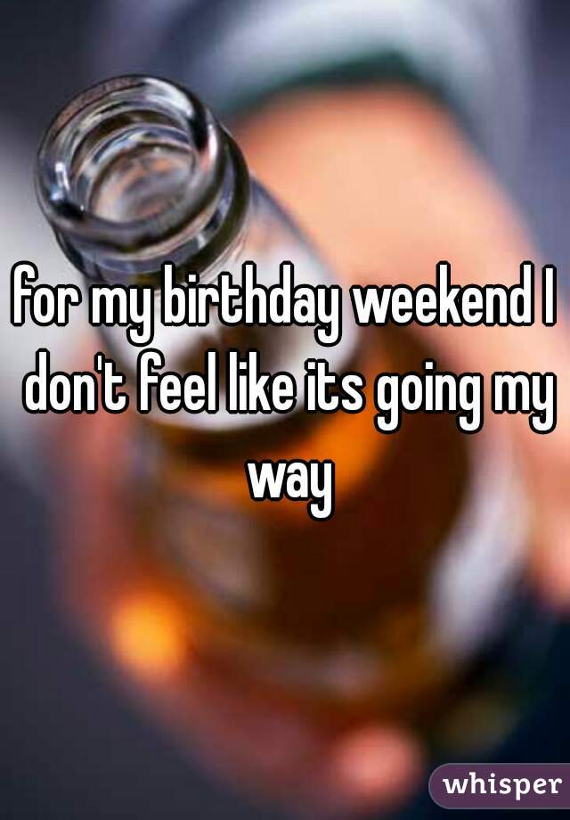 for my birthday weekend I don't feel like its going my way