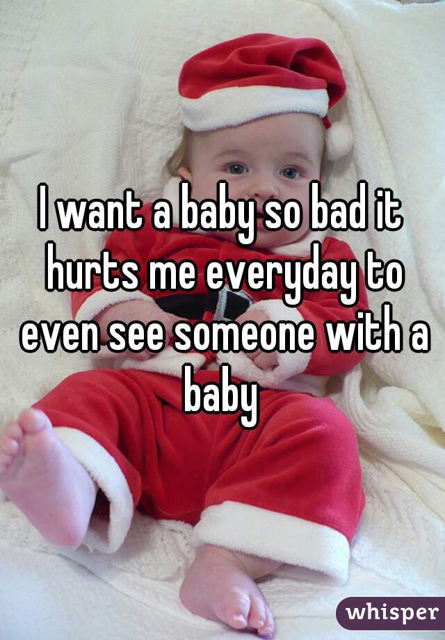 I want a baby so bad it hurts me everyday to even see someone with a baby 