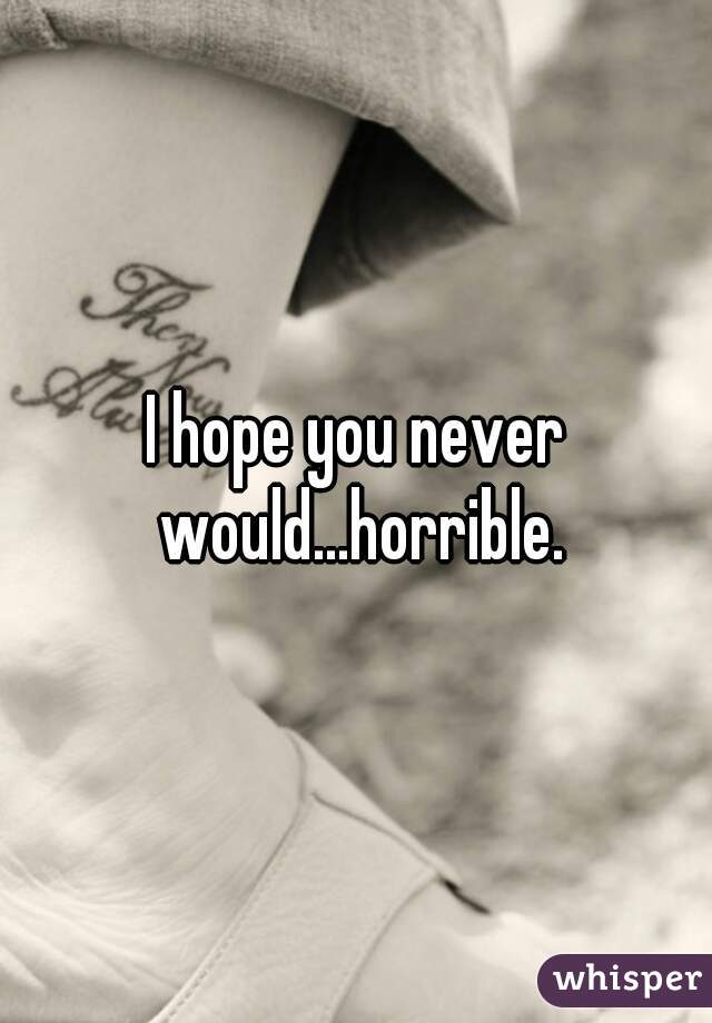 I hope you never would...horrible.