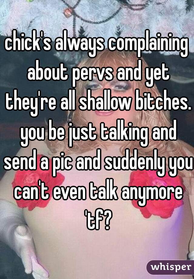 chick's always complaining about pervs and yet they're all shallow bitches. you be just talking and send a pic and suddenly you can't even talk anymore 'tf?