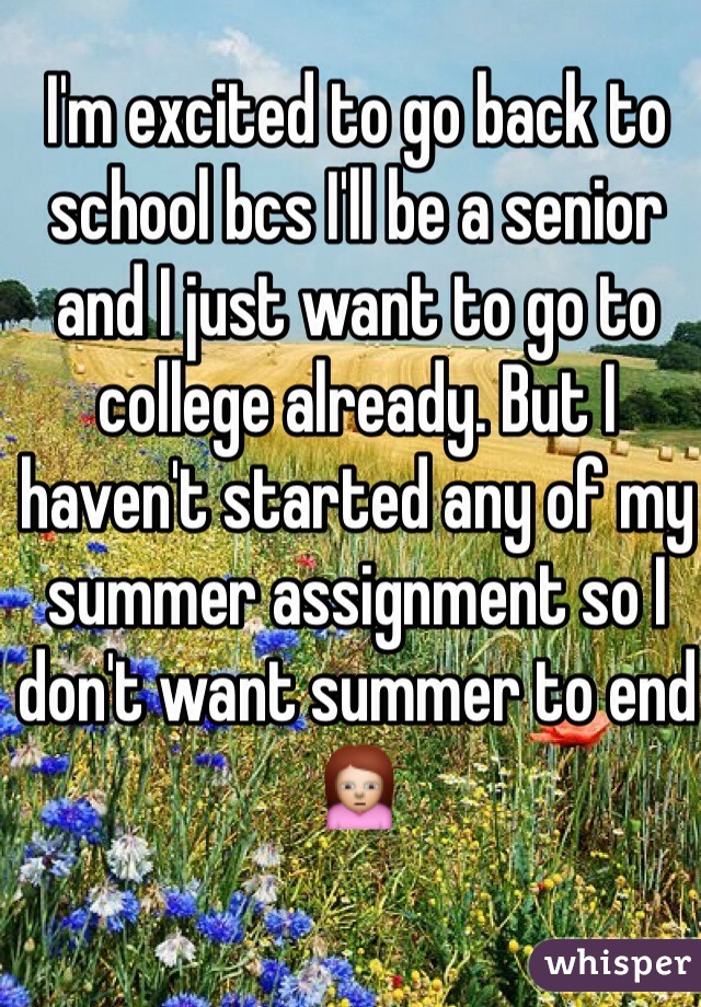 I'm excited to go back to school bcs I'll be a senior and I just want to go to college already. But I haven't started any of my summer assignment so I don't want summer to end 🙍