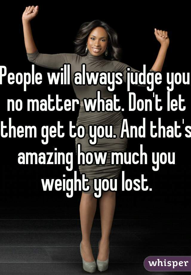 People will always judge you no matter what. Don't let them get to you. And that's amazing how much you weight you lost.