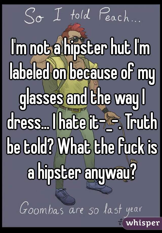 I'm not a hipster hut I'm labeled on because of my glasses and the way I dress... I hate it-_-. Truth be told? What the fuck is a hipster anywau?