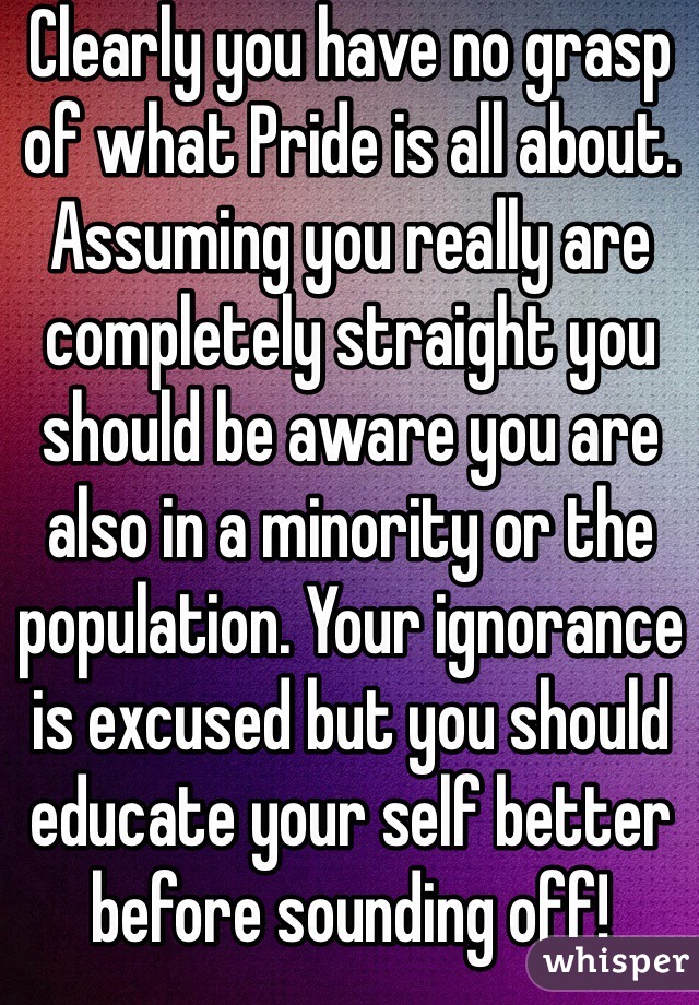 Clearly you have no grasp of what Pride is all about. Assuming you really are completely straight you should be aware you are also in a minority or the population. Your ignorance is excused but you should educate your self better before sounding off!