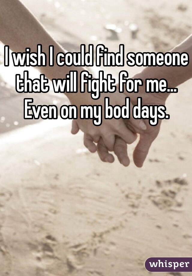 I wish I could find someone that will fight for me... Even on my bod days. 