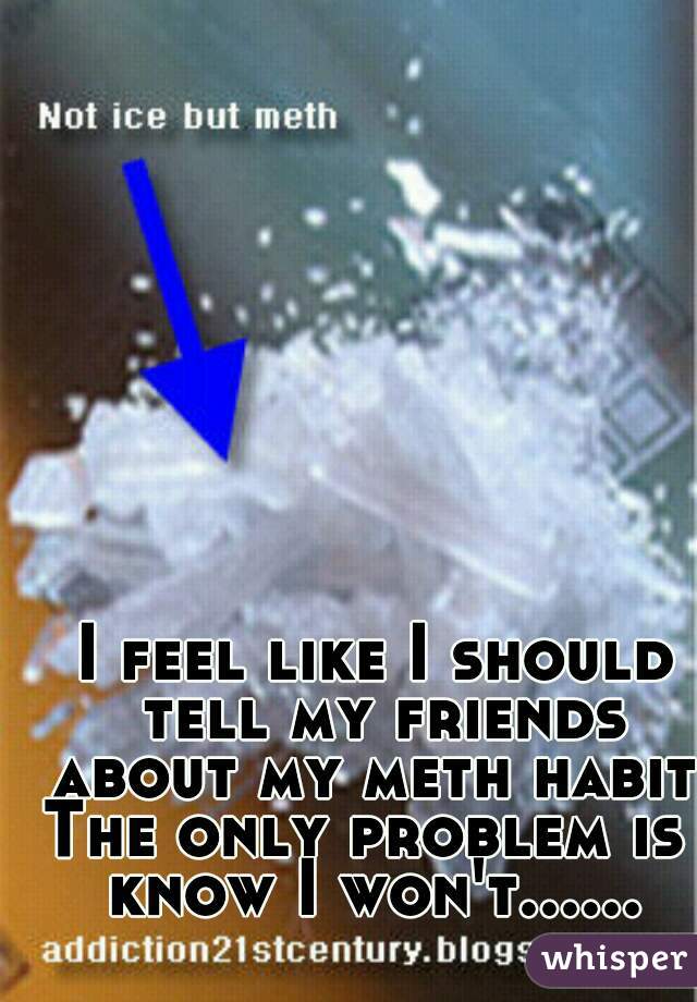 I feel like I should tell my friends about my meth habit. The only problem is I know I won't...... 